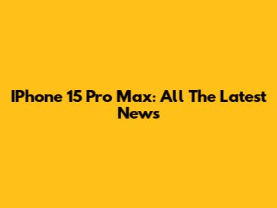 IPhone 15 Pro Max: All The Latest News