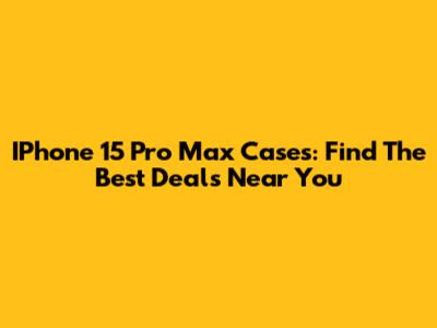 IPhone 15 Pro Max Cases: Find The Best Deals Near You