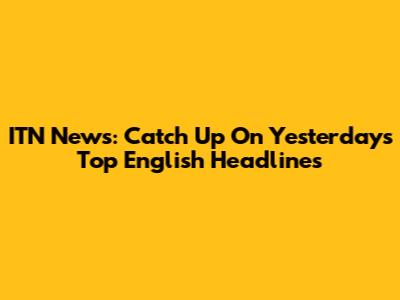 ITN News: Catch Up On Yesterday's Top English Headlines