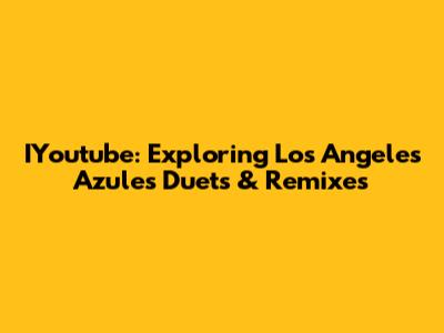 IYoutube: Exploring Los Angeles Azules Duets & Remixes
