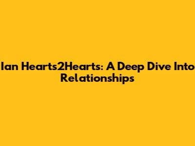 Ian Hearts2Hearts: A Deep Dive Into Relationships