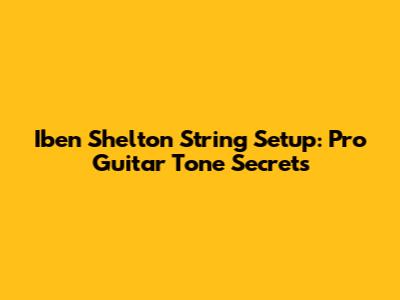 Iben Shelton String Setup: Pro Guitar Tone Secrets