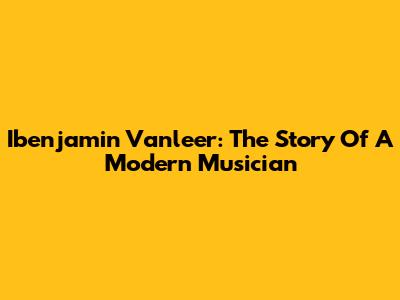 Ibenjamin Vanleer: The Story Of A Modern Musician