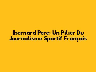 Ibernard Pere: Un Pilier Du Journalisme Sportif Français