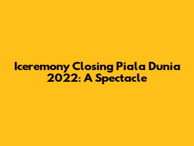 Iceremony Closing Piala Dunia 2022: A Spectacle