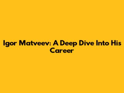 Igor Matveev: A Deep Dive Into His Career