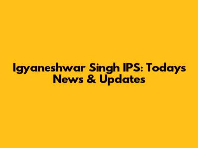 Igyaneshwar Singh IPS: Today's News & Updates