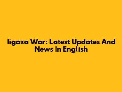 Iigaza War: Latest Updates And News In English