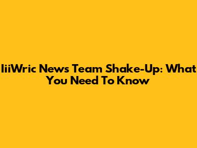 IiiWric News Team Shake-Up: What You Need To Know