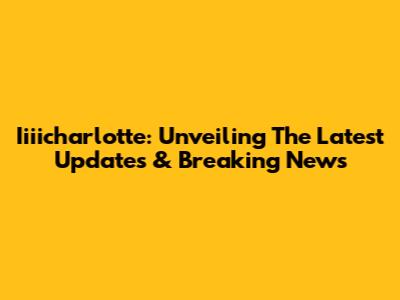 Iiiicharlotte: Unveiling The Latest Updates & Breaking News