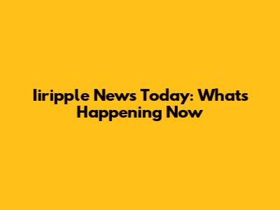 Iiripple News Today: What's Happening Now
