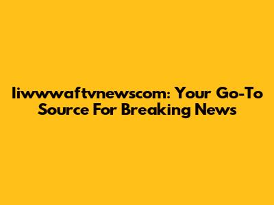 Iiwwwaftvnewscom: Your Go-To Source For Breaking News