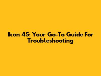 Ikon 45: Your Go-To Guide For Troubleshooting