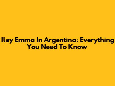 Iley Emma In Argentina: Everything You Need To Know