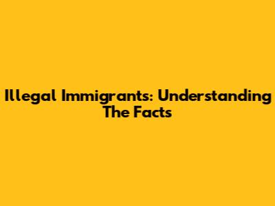 Illegal Immigrants: Understanding The Facts