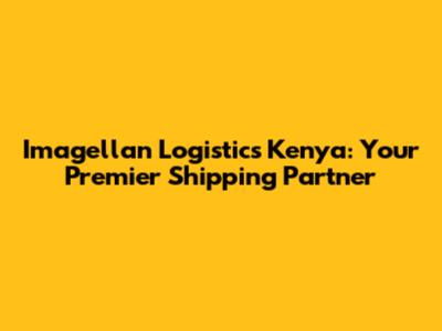 Imagellan Logistics Kenya: Your Premier Shipping Partner