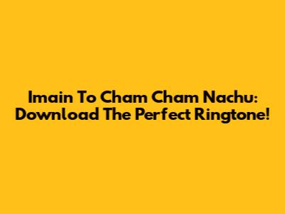 Imain To Cham Cham Nachu: Download The Perfect Ringtone!