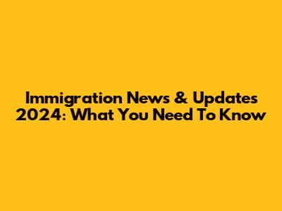 Immigration News & Updates 2024: What You Need To Know
