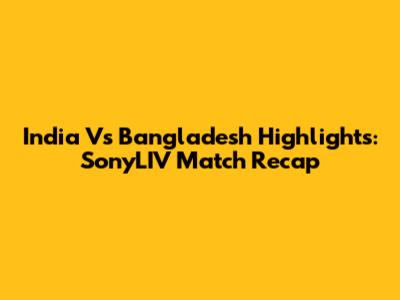 India Vs Bangladesh Highlights: SonyLIV Match Recap