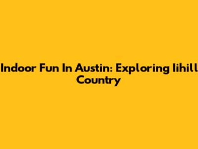Indoor Fun In Austin: Exploring Iihill Country