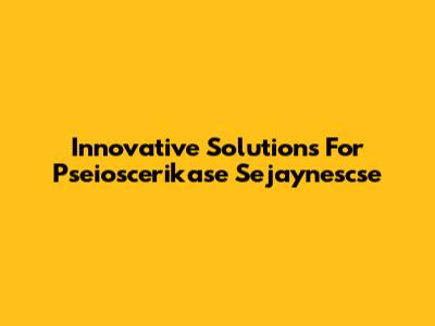 Innovative Solutions For Pseioscerikase Sejaynescse