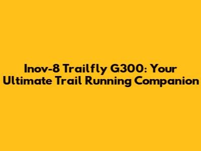 Inov-8 Trailfly G300: Your Ultimate Trail Running Companion