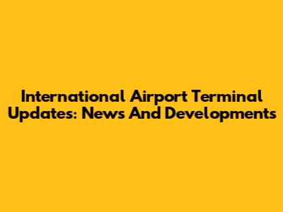 International Airport Terminal Updates: News And Developments