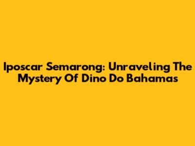 Iposcar Semarong: Unraveling The Mystery Of Dino Do Bahamas