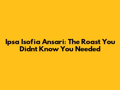Ipsa Isofia Ansari: The Roast You Didn't Know You Needed