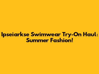 Ipseiarkse Swimwear Try-On Haul: Summer Fashion!