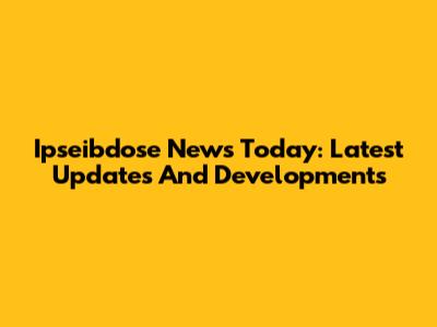 Ipseibdose News Today: Latest Updates And Developments