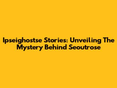 Ipseighostse Stories: Unveiling The Mystery Behind Seoutrose