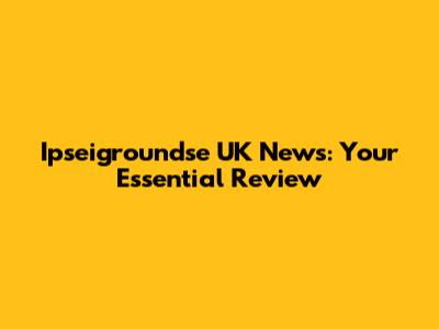 Ipseigroundse UK News: Your Essential Review