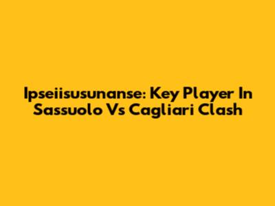 Ipseiisusunanse: Key Player In Sassuolo Vs Cagliari Clash