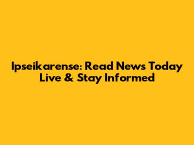 Ipseikarense: Read News Today Live & Stay Informed