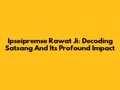 Ipseipremse Rawat Ji: Decoding Satsang And Its Profound Impact
