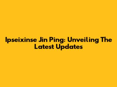 Ipseixinse Jin Ping: Unveiling The Latest Updates