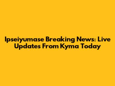 Ipseiyumase Breaking News: Live Updates From Kyma Today