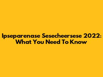 Ipseparenase Sesecheersese 2022: What You Need To Know