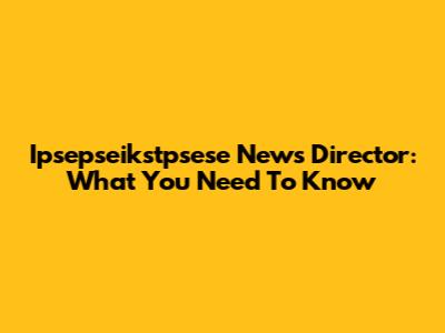 Ipsepseikstpsese News Director: What You Need To Know