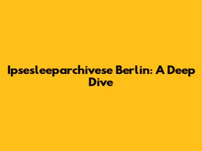 Ipsesleeparchivese Berlin: A Deep Dive