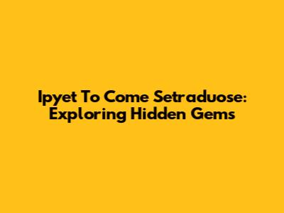 Ipyet To Come Setraduose: Exploring Hidden Gems