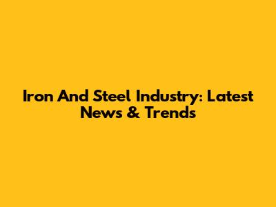 Iron And Steel Industry: Latest News & Trends