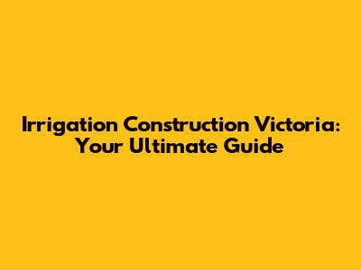 Irrigation Construction Victoria: Your Ultimate Guide