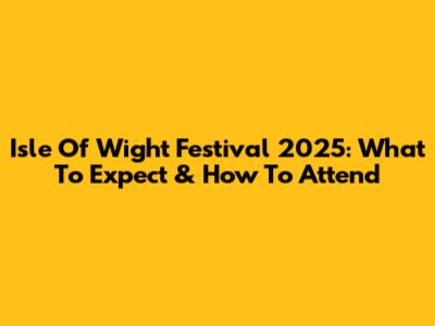 Isle Of Wight Festival 2025: What To Expect & How To Attend