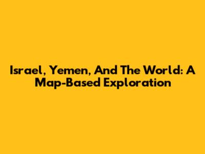 Israel, Yemen, And The World: A Map-Based Exploration