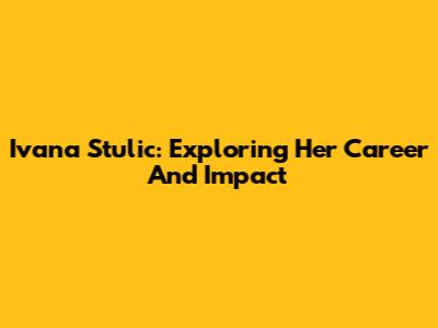 Ivana Stulic: Exploring Her Career And Impact