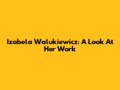 Izabela Walukiewicz: A Look At Her Work