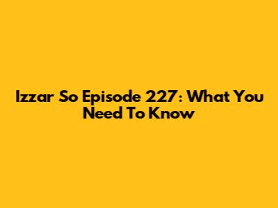 Izzar So Episode 227: What You Need To Know