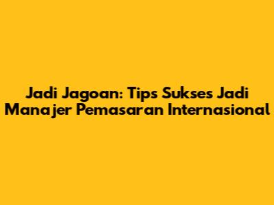 Jadi Jagoan: Tips Sukses Jadi Manajer Pemasaran Internasional